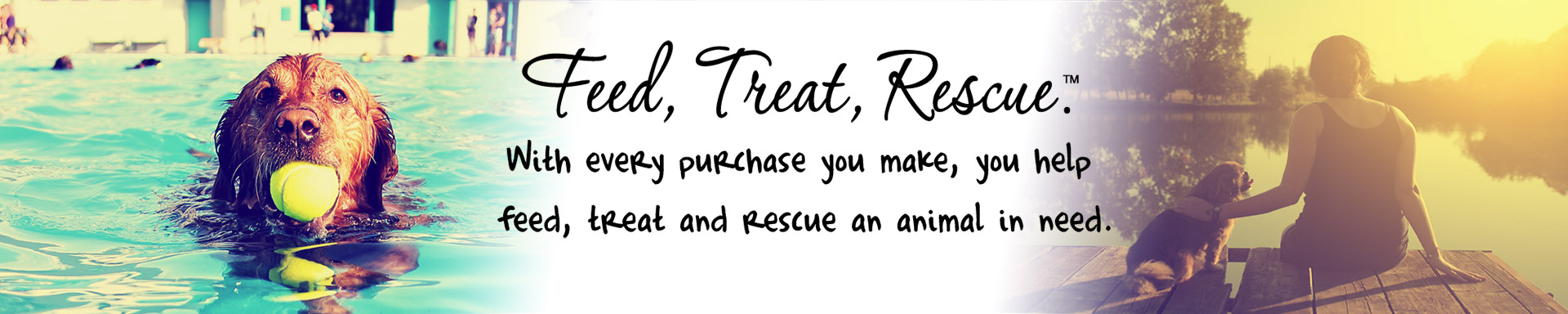 Feed, Treat, Rescue™. With every purchase you make, you help feed, treat and rescue an animal in need.
